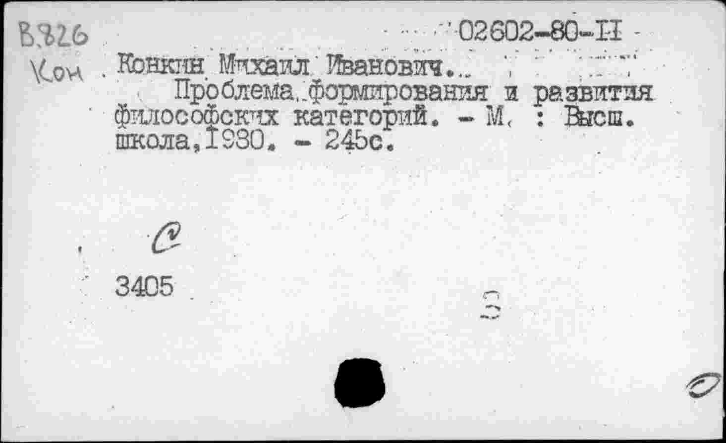 ﻿^$2.6	' 02602—вО"-1'1 -
\Сон . Нонкпн Михаил Иванович... 7 ; 17'*/
Проблема,.формирования и развития ■ философских категорий. - М< : Внеш.
школа,1330. - 24Ьс.
3405